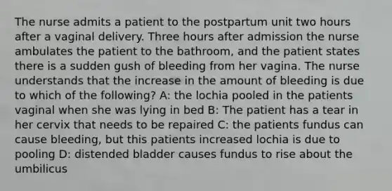 The nurse admits a patient to the postpartum unit two hours after a vaginal delivery. Three hours after admission the nurse ambulates the patient to the bathroom, and the patient states there is a sudden gush of bleeding from her vagina. The nurse understands that the increase in the amount of bleeding is due to which of the following? A: the lochia pooled in the patients vaginal when she was lying in bed B: The patient has a tear in her cervix that needs to be repaired C: the patients fundus can cause bleeding, but this patients increased lochia is due to pooling D: distended bladder causes fundus to rise about the umbilicus