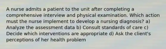 A nurse admits a patient to the unit after completing a comprehensive interview and physical examination. Which action must the nurse implement to develop a nursing diagnosis? a) Analyze the assessment data b) Consult standards of care c) Decide which interventions are appropriate d) Ask the client's perceptions of her health problem