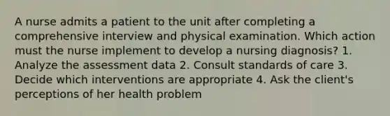 A nurse admits a patient to the unit after completing a comprehensive interview and physical examination. Which action must the nurse implement to develop a nursing diagnosis? 1. Analyze the assessment data 2. Consult standards of care 3. Decide which interventions are appropriate 4. Ask the client's perceptions of her health problem