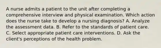 A nurse admits a patient to the unit after completing a comprehensive interview and physical examination. Which action does the nurse take to develop a nursing diagnosis? A. Analyze the assessment data. B. Refer to the standards of patient care. C. Select appropriate patient care interventions. D. Ask the client's perceptions of the health problem.