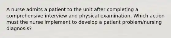 A nurse admits a patient to the unit after completing a comprehensive interview and physical examination. Which action must the nurse implement to develop a patient problem/nursing diagnosis?