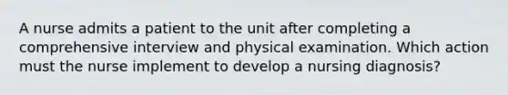 A nurse admits a patient to the unit after completing a comprehensive interview and physical examination. Which action must the nurse implement to develop a nursing diagnosis?