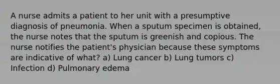 A nurse admits a patient to her unit with a presumptive diagnosis of pneumonia. When a sputum specimen is obtained, the nurse notes that the sputum is greenish and copious. The nurse notifies the patient's physician because these symptoms are indicative of what? a) Lung cancer b) Lung tumors c) Infection d) Pulmonary edema