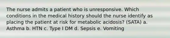 The nurse admits a patient who is unresponsive. Which conditions in the medical history should the nurse identify as placing the patient at risk for metabolic acidosis? (SATA) a. Asthma b. HTN c. Type I DM d. Sepsis e. Vomiting