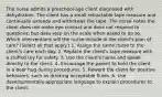 The nurse admits a preschool-age client diagnosed with dehydration. The client has a small retractable tape measure and continually extends and withdraws the tape. The nurse notes the client does not make eye contact and does not respond to questions, but does step on the scale when asked to do so. Which interventions will the nurse include in the client's plan of care? (Select all that apply.) 1. Assign the same nurse to the client's care each day. 2. Replace the client's tape measure with a stuffed toy for safety. 3. Use the client's name and speak directly to the client. 4. Encourage the parent to hold the client in a bear hug during procedures. 5. Reward the client for positive behaviors, such as drinking acceptable fluids. 6. Use developmentally-appropriate language to explain procedures to the client.