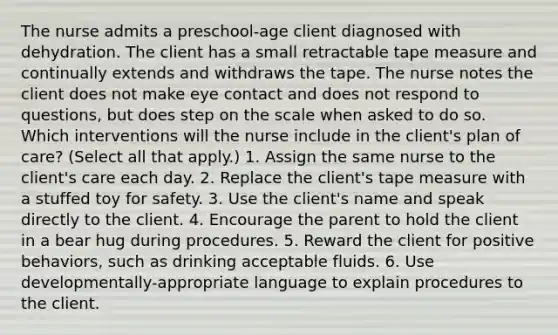 The nurse admits a preschool-age client diagnosed with dehydration. The client has a small retractable tape measure and continually extends and withdraws the tape. The nurse notes the client does not make eye contact and does not respond to questions, but does step on the scale when asked to do so. Which interventions will the nurse include in the client's plan of care? (Select all that apply.) 1. Assign the same nurse to the client's care each day. 2. Replace the client's tape measure with a stuffed toy for safety. 3. Use the client's name and speak directly to the client. 4. Encourage the parent to hold the client in a bear hug during procedures. 5. Reward the client for positive behaviors, such as drinking acceptable fluids. 6. Use developmentally-appropriate language to explain procedures to the client.