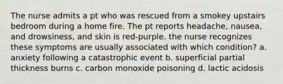 The nurse admits a pt who was rescued from a smokey upstairs bedroom during a home fire. The pt reports headache, nausea, and drowsiness, and skin is red-purple. the nurse recognizes these symptoms are usually associated with which condition? a. anxiety following a catastrophic event b. superficial partial thickness burns c. carbon monoxide poisoning d. lactic acidosis