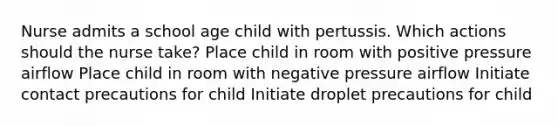 Nurse admits a school age child with pertussis. Which actions should the nurse take? Place child in room with positive pressure airflow Place child in room with negative pressure airflow Initiate contact precautions for child Initiate droplet precautions for child