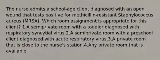 The nurse admits a school-age client diagnosed with an open wound that tests positive for methicillin-resistant Staphylococcus aureus (MRSA). Which room assignment is appropriate for this client? 1.A semiprivate room with a toddler diagnosed with respiratory syncytial virus.2.A semiprivate room with a preschool client diagnosed with acute respiratory virus.3.A private room that is close to the nurse's station.4.Any private room that is available