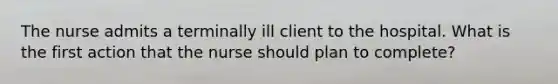 The nurse admits a terminally ill client to the hospital. What is the first action that the nurse should plan to complete?