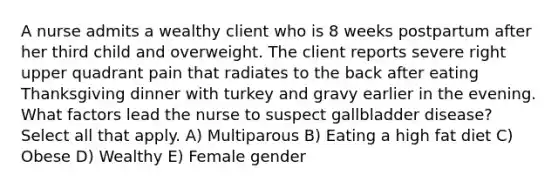 A nurse admits a wealthy client who is 8 weeks postpartum after her third child and overweight. The client reports severe right upper quadrant pain that radiates to the back after eating Thanksgiving dinner with turkey and gravy earlier in the evening. What factors lead the nurse to suspect gallbladder disease? Select all that apply. A) Multiparous B) Eating a high fat diet C) Obese D) Wealthy E) Female gender