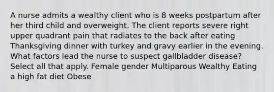 A nurse admits a wealthy client who is 8 weeks postpartum after her third child and overweight. The client reports severe right upper quadrant pain that radiates to the back after eating Thanksgiving dinner with turkey and gravy earlier in the evening. What factors lead the nurse to suspect gallbladder disease? Select all that apply. Female gender Multiparous Wealthy Eating a high fat diet Obese