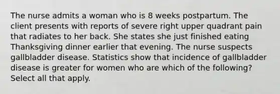 The nurse admits a woman who is 8 weeks postpartum. The client presents with reports of severe right upper quadrant pain that radiates to her back. She states she just finished eating Thanksgiving dinner earlier that evening. The nurse suspects gallbladder disease. Statistics show that incidence of gallbladder disease is greater for women who are which of the following? Select all that apply.