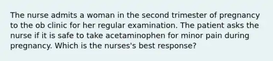 The nurse admits a woman in the second trimester of pregnancy to the ob clinic for her regular examination. The patient asks the nurse if it is safe to take acetaminophen for minor pain during pregnancy. Which is the nurses's best response?