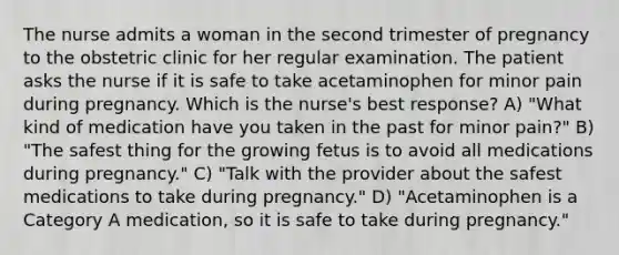 The nurse admits a woman in the second trimester of pregnancy to the obstetric clinic for her regular examination. The patient asks the nurse if it is safe to take acetaminophen for minor pain during pregnancy. Which is the nurse's best response? A) "What kind of medication have you taken in the past for minor pain?" B) "The safest thing for the growing fetus is to avoid all medications during pregnancy." C) "Talk with the provider about the safest medications to take during pregnancy." D) "Acetaminophen is a Category A medication, so it is safe to take during pregnancy."