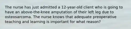 The nurse has just admitted a 12-year-old client who is going to have an above-the-knee amputation of their left leg due to osteosarcoma. The nurse knows that adequate preoperative teaching and learning is important for what reason?