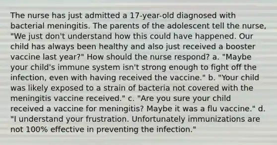 The nurse has just admitted a 17-year-old diagnosed with bacterial meningitis. The parents of the adolescent tell the nurse, "We just don't understand how this could have happened. Our child has always been healthy and also just received a booster vaccine last year?" How should the nurse respond? a. "Maybe your child's immune system isn't strong enough to fight off the infection, even with having received the vaccine." b. "Your child was likely exposed to a strain of bacteria not covered with the meningitis vaccine received." c. "Are you sure your child received a vaccine for meningitis? Maybe it was a flu vaccine." d. "I understand your frustration. Unfortunately immunizations are not 100% effective in preventing the infection."