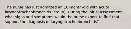 The nurse has just admitted an 18-month-old with acute laryngotracheobronchitis (croup). During the initial assessment, what signs and symptoms would the nurse expect to find that support the diagnosis of laryngotracheobronchitis?