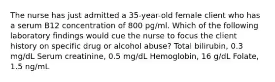 The nurse has just admitted a 35-year-old female client who has a serum B12 concentration of 800 pg/ml. Which of the following laboratory findings would cue the nurse to focus the client history on specific drug or alcohol abuse? Total bilirubin, 0.3 mg/dL Serum creatinine, 0.5 mg/dL Hemoglobin, 16 g/dL Folate, 1.5 ng/mL