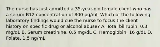 The nurse has just admitted a 35-year-old female client who has a serum B12 concentration of 800 pg/ml. Which of the following laboratory findings would cue the nurse to focus the client history on specific drug or alcohol abuse? A. Total bilirubin, 0.3 mg/dL B. Serum creatinine, 0.5 mg/dL C. Hemoglobin, 16 g/dL D. Folate, 1.5 ng/mL