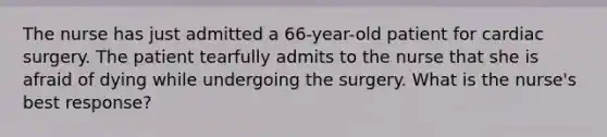 The nurse has just admitted a 66-year-old patient for cardiac surgery. The patient tearfully admits to the nurse that she is afraid of dying while undergoing the surgery. What is the nurse's best response?