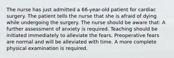 The nurse has just admitted a 66-year-old patient for cardiac surgery. The patient tells the nurse that she is afraid of dying while undergoing the surgery. The nurse should be aware that: A further assessment of anxiety is required. Teaching should be initiated immediately to alleviate the fears. Preoperative fears are normal and will be alleviated with time. A more complete physical examination is required.