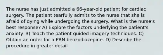 The nurse has just admitted a 66-year-old patient for cardiac surgery. The patient tearfully admits to the nurse that she is afraid of dying while undergoing the surgery. What is the nurse's best response? A) Explore the factors underlying the patient's anxiety. B) Teach the patient guided imagery techniques. C) Obtain an order for a PRN benzodiazepine. D) Describe the procedure in greater detail