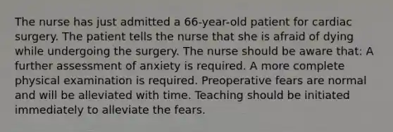 The nurse has just admitted a 66-year-old patient for cardiac surgery. The patient tells the nurse that she is afraid of dying while undergoing the surgery. The nurse should be aware that: A further assessment of anxiety is required. A more complete physical examination is required. Preoperative fears are normal and will be alleviated with time. Teaching should be initiated immediately to alleviate the fears.