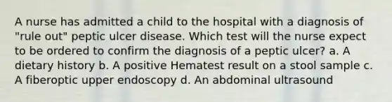 A nurse has admitted a child to the hospital with a diagnosis of "rule out" peptic ulcer disease. Which test will the nurse expect to be ordered to confirm the diagnosis of a peptic ulcer? a. A dietary history b. A positive Hematest result on a stool sample c. A fiberoptic upper endoscopy d. An abdominal ultrasound