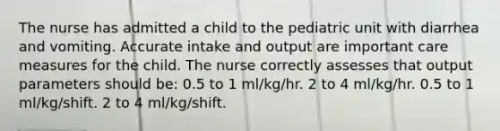 The nurse has admitted a child to the pediatric unit with diarrhea and vomiting. Accurate intake and output are important care measures for the child. The nurse correctly assesses that output parameters should be: 0.5 to 1 ml/kg/hr. 2 to 4 ml/kg/hr. 0.5 to 1 ml/kg/shift. 2 to 4 ml/kg/shift.