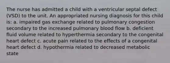 The nurse has admitted a child with a ventricular septal defect (VSD) to the unit. An appropriated nursing diagnosis for this child is: a. impaired gas exchange related to pulmonary congestion secondary to the increased pulmonary blood flow b. deficient fluid volume related to hyperthermia secondary to the congenital heart defect c. acute pain related to the effects of a congenital heart defect d. hypothermia related to decreased metabolic state