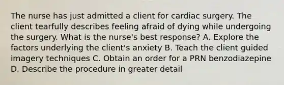 The nurse has just admitted a client for cardiac surgery. The client tearfully describes feeling afraid of dying while undergoing the surgery. What is the nurse's best response? A. Explore the factors underlying the client's anxiety B. Teach the client guided imagery techniques C. Obtain an order for a PRN benzodiazepine D. Describe the procedure in greater detail