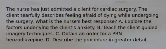 The nurse has just admitted a client for cardiac surgery. The client tearfully describes feeling afraid of dying while undergoing the surgery. What is the nurse's best response? A. Explore the factors underlying the client's anxiety. B. Teach the client guided imagery techniques. C. Obtain an order for a PRN benzodiazepine. D. Describe the procedure in greater detail.