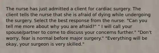 The nurse has just admitted a client for cardiac surgery. The client tells the nurse that she is afraid of dying while undergoing the surgery. Select the best response from the nurse: "Can you tell me more about why you are afraid?" " I will call your spouse/partner to come to discuss your concerns further." "Don't worry, fear is normal before major surgery." "Everything will be okay, your surgeon is very skilled."