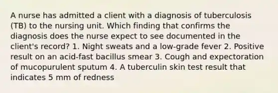 A nurse has admitted a client with a diagnosis of tuberculosis (TB) to the nursing unit. Which finding that confirms the diagnosis does the nurse expect to see documented in the client's record? 1. Night sweats and a low-grade fever 2. Positive result on an acid-fast bacillus smear 3. Cough and expectoration of mucopurulent sputum 4. A tuberculin skin test result that indicates 5 mm of redness