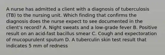 A nurse has admitted a client with a diagnosis of tuberculosis (TB) to the nursing unit. Which finding that confirms the diagnosis does the nurse expect to see documented in the client's record? A. Night sweats and a low-grade fever B. Positive result on an acid-fast bacillus smear C. Cough and expectoration of mucopurulent sputum D. A tuberculin skin test result that indicates 5 mm of redness