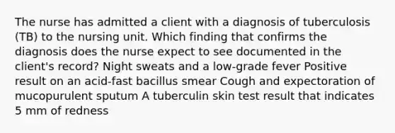 The nurse has admitted a client with a diagnosis of tuberculosis (TB) to the nursing unit. Which finding that confirms the diagnosis does the nurse expect to see documented in the client's record? Night sweats and a low-grade fever Positive result on an acid-fast bacillus smear Cough and expectoration of mucopurulent sputum A tuberculin skin test result that indicates 5 mm of redness