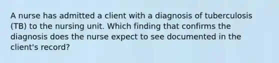 A nurse has admitted a client with a diagnosis of tuberculosis (TB) to the nursing unit. Which finding that confirms the diagnosis does the nurse expect to see documented in the client's record?