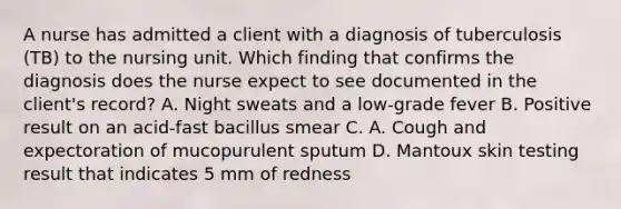 A nurse has admitted a client with a diagnosis of tuberculosis (TB) to the nursing unit. Which finding that confirms the diagnosis does the nurse expect to see documented in the client's record? A. Night sweats and a low-grade fever B. Positive result on an acid-fast bacillus smear C. A. Cough and expectoration of mucopurulent sputum D. Mantoux skin testing result that indicates 5 mm of redness