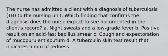 The nurse has admitted a client with a diagnosis of tuberculosis (TB) to the nursing unit. Which finding that confirms the diagnosis does the nurse expect to see documented in the client's record? a. Night sweats and a low-grade fever b. Positive result on an acid-fast bacillus smear c. Cough and expectoration of mucopurulent sputum d. A tuberculin skin test result that indicates 5 mm of redness