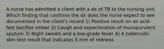 A nurse has admitted a client with a dx of TB to the nursing unit. Which finding that confirms the dx does the nurse expect to see documented in the client's record 1) Positive result on an acid-fast bacillus smear 2) Cough and expectoration of mucopurulent sputum 3) Night sweats and a low-grade fever 4) A tuberculin skin test result that indicates 5 mm of redness