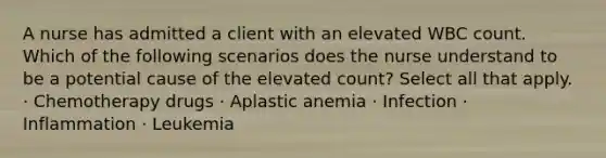 A nurse has admitted a client with an elevated WBC count. Which of the following scenarios does the nurse understand to be a potential cause of the elevated count? Select all that apply. · Chemotherapy drugs · Aplastic anemia · Infection · Inflammation · Leukemia