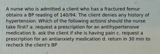 A nurse who is admitted a client who has a fractured femur obtains a BP reading of 140/94. The client denies any history of hypertension. Which of the following actions should the nurse take first? a. request a prescription for an antihypertensive medication b. ask the client if she is having pain c. request a prescription for an antianxiety medication d. return in 30 min to recheck the client's BP