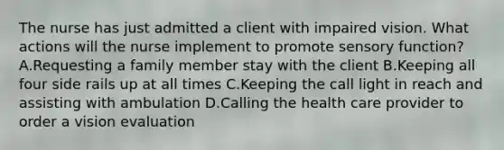 The nurse has just admitted a client with impaired vision. What actions will the nurse implement to promote sensory​ function? A.Requesting a family member stay with the client B.Keeping all four side rails up at all times C.Keeping the call light in reach and assisting with ambulation D.Calling the health care provider to order a vision evaluation