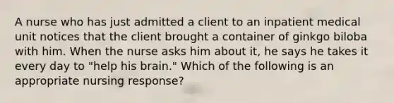 A nurse who has just admitted a client to an inpatient medical unit notices that the client brought a container of ginkgo biloba with him. When the nurse asks him about it, he says he takes it every day to "help his brain." Which of the following is an appropriate nursing response?