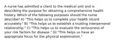 A nurse has admitted a client to the medical unit and is describing the purpose for obtaining a comprehensive health history. Which of the following purposes should the nurse describe? A) "This helps us to complete your health record accurately." B) "This helps us to establish a trusting interpersonal relationship." C) "This helps us to evaluate the seriousness of your risk factors for disease." D) "This helps us have an appropriate focus for the physical examination."