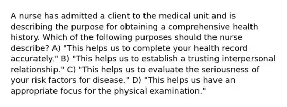 A nurse has admitted a client to the medical unit and is describing the purpose for obtaining a comprehensive health history. Which of the following purposes should the nurse describe? A) "This helps us to complete your health record accurately." B) "This helps us to establish a trusting interpersonal relationship." C) "This helps us to evaluate the seriousness of your risk factors for disease." D) "This helps us have an appropriate focus for the physical examination."