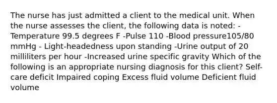 The nurse has just admitted a client to the medical unit. When the nurse assesses the client, the following data is noted: -Temperature 99.5 degrees F -Pulse 110 -Blood pressure105/80 mmHg - Light-headedness upon standing -Urine output of 20 milliliters per hour -Increased urine specific gravity Which of the following is an appropriate nursing diagnosis for this client? Self-care deficit Impaired coping Excess fluid volume Deficient fluid volume