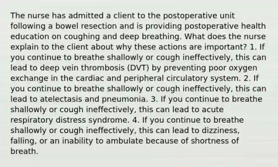 The nurse has admitted a client to the postoperative unit following a bowel resection and is providing postoperative health education on coughing and deep breathing. What does the nurse explain to the client about why these actions are important? 1. If you continue to breathe shallowly or cough ineffectively, this can lead to deep vein thrombosis (DVT) by preventing poor oxygen exchange in the cardiac and peripheral circulatory system. 2. If you continue to breathe shallowly or cough ineffectively, this can lead to atelectasis and pneumonia. 3. If you continue to breathe shallowly or cough ineffectively, this can lead to acute respiratory distress syndrome. 4. If you continue to breathe shallowly or cough ineffectively, this can lead to dizziness, falling, or an inability to ambulate because of shortness of breath.