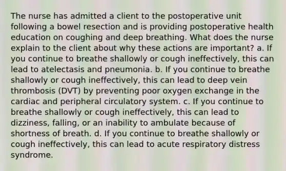 The nurse has admitted a client to the postoperative unit following a bowel resection and is providing postoperative health education on coughing and deep breathing. What does the nurse explain to the client about why these actions are important? a. If you continue to breathe shallowly or cough ineffectively, this can lead to atelectasis and pneumonia. b. If you continue to breathe shallowly or cough ineffectively, this can lead to deep vein thrombosis (DVT) by preventing poor oxygen exchange in the cardiac and peripheral circulatory system. c. If you continue to breathe shallowly or cough ineffectively, this can lead to dizziness, falling, or an inability to ambulate because of shortness of breath. d. If you continue to breathe shallowly or cough ineffectively, this can lead to acute respiratory distress syndrome.